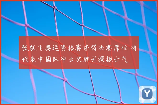 张跃飞奥运资格赛夺得决赛席位 将代表中国队冲击奖牌并提振士气
