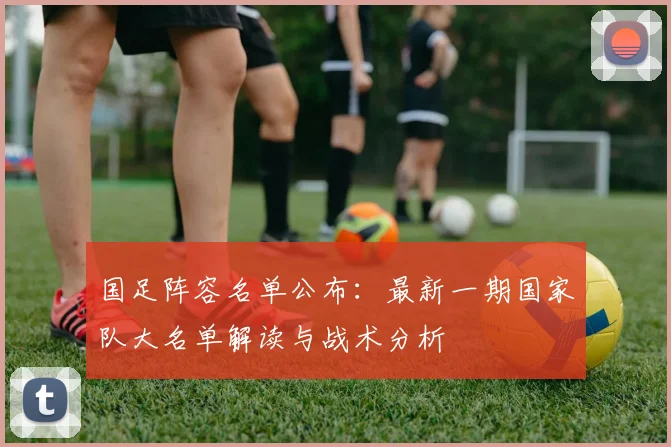 国足阵容名单公布：最新一期国家队大名单解读与战术分析