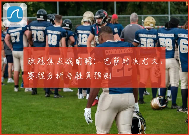 欧冠焦点战前瞻：巴萨对决尤文，赛程分析与胜负预测