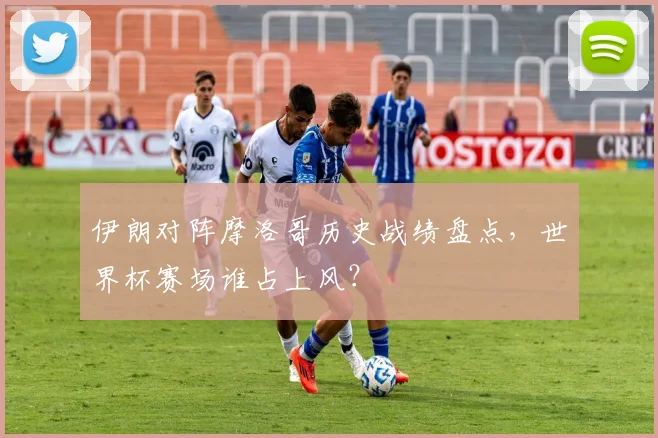 伊朗对阵摩洛哥历史战绩盘点，世界杯赛场谁占上风？