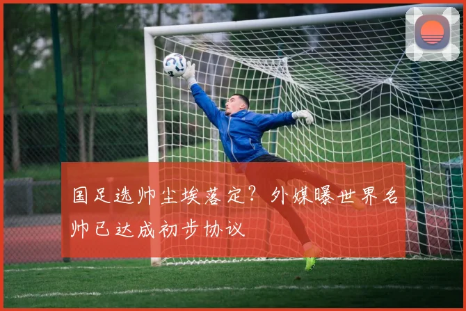 国足选帅尘埃落定？外媒曝世界名帅已达成初步协议