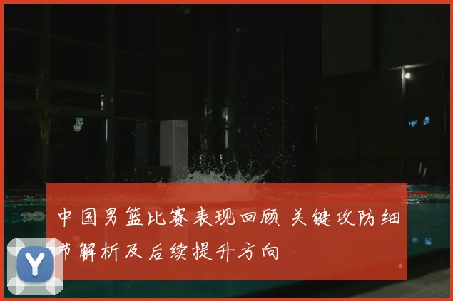 中国男篮比赛表现回顾 关键攻防细节解析及后续提升方向