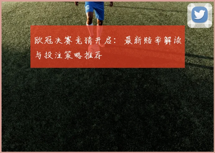 欧冠决赛竞猜开启：最新赔率解读与投注策略推荐