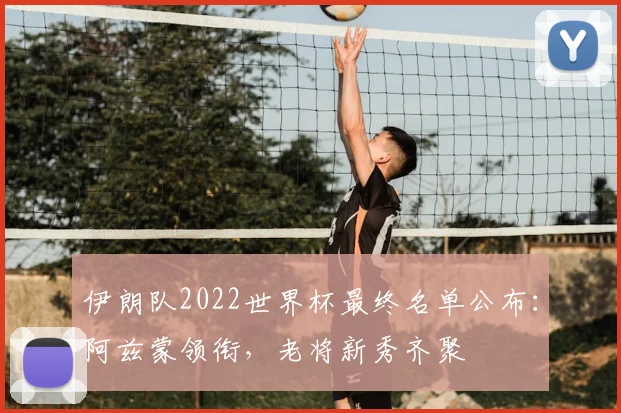 伊朗队2022世界杯最终名单公布：阿兹蒙领衔，老将新秀齐聚