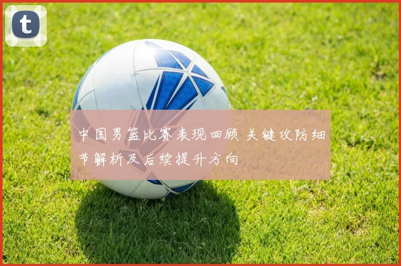 中国男篮比赛表现回顾 关键攻防细节解析及后续提升方向