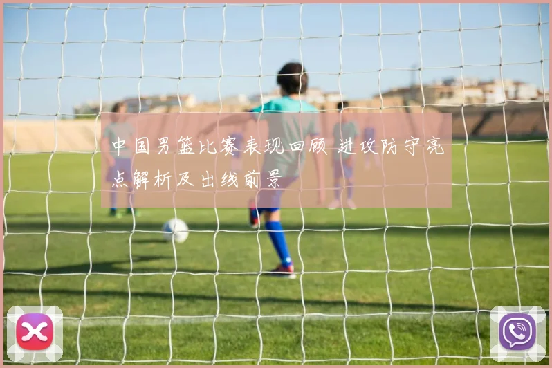 中国男篮比赛表现回顾 进攻防守亮点解析及出线前景