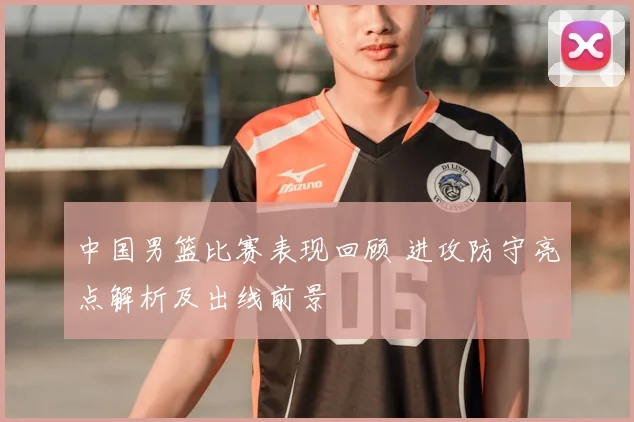 中国男篮比赛表现回顾 进攻防守亮点解析及出线前景
