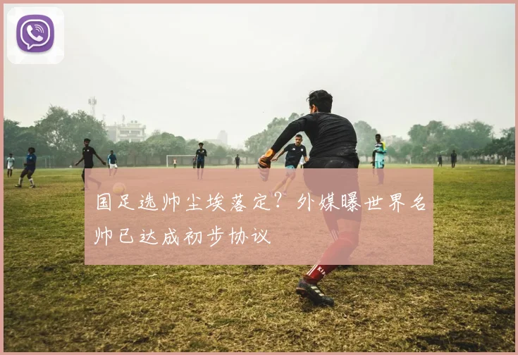 国足选帅尘埃落定？外媒曝世界名帅已达成初步协议